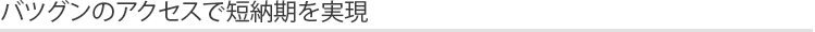 バツグンのアクセスで短納期を実現